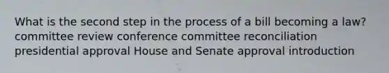 What is the second step in the process of a bill becoming a law? committee review conference committee reconciliation presidential approval House and Senate approval introduction