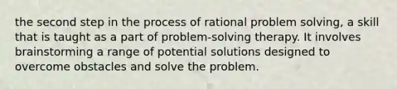 the second step in the process of rational problem solving, a skill that is taught as a part of problem-solving therapy. It involves brainstorming a range of potential solutions designed to overcome obstacles and solve the problem.