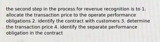 the second step in the process for revenue recognition is to 1. allocate the transaction price to the operate performance obligations 2. identify the contract with customers 3. determine the transaction price 4. identify the separate performance obligation in the contract