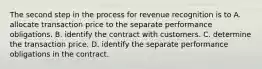 The second step in the process for revenue recognition is to A. allocate transaction price to the separate performance obligations. B. identify the contract with customers. C. determine the transaction price. D. identify the separate performance obligations in the contract.