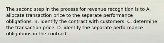 The second step in the process for revenue recognition is to A. allocate transaction price to the separate performance obligations. B. identify the contract with customers. C. determine the transaction price. D. identify the separate performance obligations in the contract.