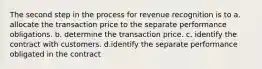 The second step in the process for revenue recognition is to a. allocate the transaction price to the separate performance obligations. b. determine the transaction price. c. identify the contract with customers. d.identify the separate performance obligated in the contract