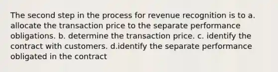 The second step in the process for revenue recognition is to a. allocate the transaction price to the separate performance obligations. b. determine the transaction price. c. identify the contract with customers. d.identify the separate performance obligated in the contract