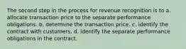 The second step in the process for revenue recognition is to a. allocate transaction price to the separate performance obligations. b. determine the transaction price. c. identify the contract with customers. d. identify the separate performance obligations in the contract.