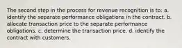 The second step in the process for revenue recognition is to: a. identify the separate performance obligations in the contract. b. allocate transaction price to the separate performance obligations. c. determine the transaction price. d. identify the contract with customers.