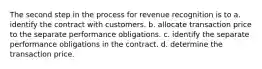 The second step in the process for revenue recognition is to a. identify the contract with customers. b. allocate transaction price to the separate performance obligations. c. identify the separate performance obligations in the contract. d. determine the transaction price.