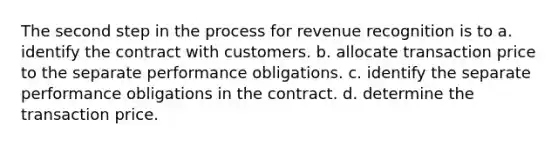 The second step in the process for revenue recognition is to a. identify the contract with customers. b. allocate transaction price to the separate performance obligations. c. identify the separate performance obligations in the contract. d. determine the transaction price.