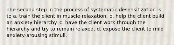 The second step in the process of systematic desensitization is to​ a. ​train the client in muscle relaxation. b. ​help the client build an anxiety hierarchy. c. ​have the client work through the hierarchy and try to remain relaxed. d. ​expose the client to mild anxiety-arousing stimuli.