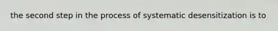 the second step in the process of systematic desensitization is to