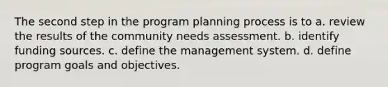 The second step in the program planning process is to a. review the results of the community needs assessment. b. identify funding sources. c. define the management system. d. define program goals and objectives.