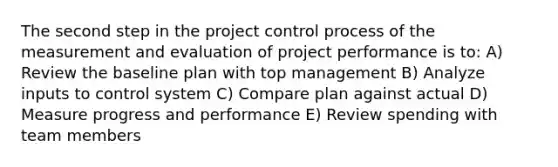 The second step in the project control process of the measurement and evaluation of project performance is to: A) Review the baseline plan with top management B) Analyze inputs to control system C) Compare plan against actual D) Measure progress and performance E) Review spending with team members