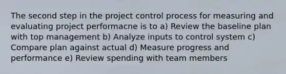 The second step in the project control process for measuring and evaluating project performacne is to a) Review the baseline plan with top management b) Analyze inputs to control system c) Compare plan against actual d) Measure progress and performance e) Review spending with team members