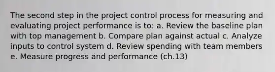 The second step in the project control process for measuring and evaluating project performance is to: a. Review the baseline plan with top management b. Compare plan against actual c. Analyze inputs to control system d. Review spending with team members e. Measure progress and performance (ch.13)