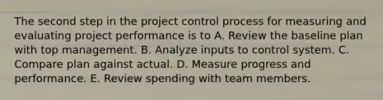 The second step in the project control process for measuring and evaluating project performance is to A. Review the baseline plan with top management. B. Analyze inputs to control system. C. Compare plan against actual. D. Measure progress and performance. E. Review spending with team members.