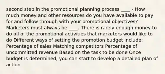 second step in the promotional planning process ____ - How much money and other resources do you have available to pay for and follow through with your promotional objectives? Marketers must always be ____. There is rarely enough money to do all of the promotional activities that marketers would like to do Different ways of setting the promotion budget include: Percentage of sales Matching competitors Percentage of uncommitted revenue Based on the task to be done Once budget is determined, you can start to develop a detailed plan of action