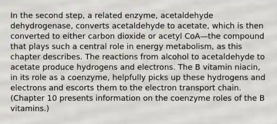 In the second step, a related enzyme, acetaldehyde dehydrogenase, converts acetaldehyde to acetate, which is then converted to either carbon dioxide or acetyl CoA—the compound that plays such a central role in energy metabolism, as this chapter describes. The reactions from alcohol to acetaldehyde to acetate produce hydrogens and electrons. The B vitamin niacin, in its role as a coenzyme, helpfully picks up these hydrogens and electrons and escorts them to the electron transport chain. (Chapter 10 presents information on the coenzyme roles of the B vitamins.)