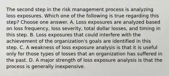 The second step in the risk management process is analyzing loss exposures. Which one of the following is true regarding this step? Choose one answer. A. Loss exposures are analyzed based on loss frequency, loss severity, total dollar losses, and timing in this step. B. Loss exposures that could interfere with the achievement of the organization's goals are identified in this step. C. A weakness of loss exposure analysis is that it is useful only for those types of losses that an organization has suffered in the past. D. A major strength of loss exposure analysis is that the process is generally inexpensive.