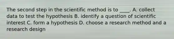 The second step in the scientific method is to ____. A. collect data to test the hypothesis B. identify a question of scientific interest C. form a hypothesis D. choose a research method and a research design