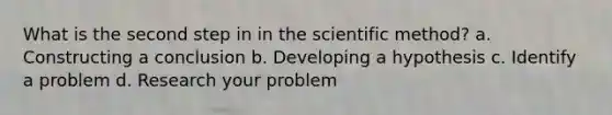 What is the second step in in the scientific method? a. Constructing a conclusion b. Developing a hypothesis c. Identify a problem d. Research your problem