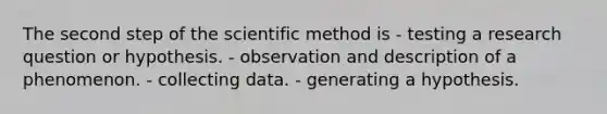 The second step of the scientific method is - testing a research question or hypothesis. - observation and description of a phenomenon. - collecting data. - generating a hypothesis.