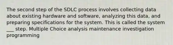 The second step of the SDLC process involves collecting data about existing hardware and software, analyzing this data, and preparing specifications for the system. This is called the system ___ step. Multiple Choice analysis maintenance investigation programming