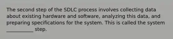 The second step of the SDLC process involves collecting data about existing hardware and software, analyzing this data, and preparing specifications for the system. This is called the system ___________ step.