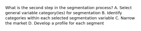 What is the second step in the segmentation process? A. Select general variable category(ies) for segmentation B. Identify categories within each selected segmentation variable C. Narrow the market D. Develop a profile for each segment