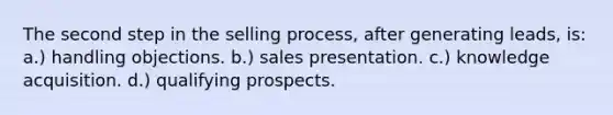 The second step in the selling process, after generating leads, is: a.) handling objections. b.) sales presentation. c.) knowledge acquisition. d.) qualifying prospects.