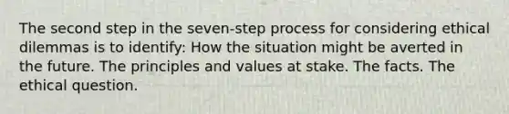 The second step in the seven-step process for considering ethical dilemmas is to identify: How the situation might be averted in the future. The principles and values at stake. The facts. The ethical question.