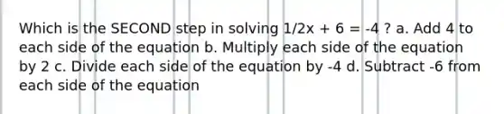 Which is the SECOND step in solving 1/2x + 6 = -4 ? a. Add 4 to each side of the equation b. Multiply each side of the equation by 2 c. Divide each side of the equation by -4 d. Subtract -6 from each side of the equation