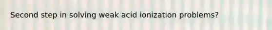 Second step in solving weak acid ionization problems?