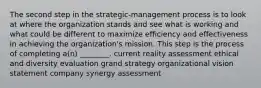 The second step in the strategic-management process is to look at where the organization stands and see what is working and what could be different to maximize efficiency and effectiveness in achieving the organization's mission. This step is the process of completing a(n) ________. current reality assessment ethical and diversity evaluation grand strategy organizational vision statement company synergy assessment