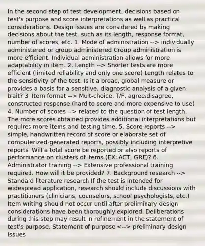 In the second step of test development, decisions based on test's purpose and score interpretations as well as practical considerations. Design issues are considered by making decisions about the test, such as its length, response format, number of scores, etc. 1. Mode of administration --> individually administered or group administered Group administration is more efficient. Individual administration allows for more adaptability in item. 2. Length --> Shorter tests are more efficient (limited reliability and only one score) Length relates to the sensitivity of the test. Is it a broad, global measure or provides a basis for a sensitive, diagnostic analysis of a given trait? 3. Item format --> Mult-choice, T/F, agree/disagree, constructed response (hard to score and more expensive to use) 4. Number of scores --> related to the question of test length. The more scores obtained provides additional interpretations but requires more items and testing time. 5. Score reports --> simple, handwritten record of score or elaborate set of computerized-generated reports, possibly including interpretive reports. Will a total score be reported or also reports of performance on clusters of items (EX: ACT, GRE)? 6. Administrator training --> Extensive professional training required. How will it be provided? 7. Background research --> Standard literature research If the test is intended for widespread application, research should include discussions with practitioners (clinicians, counselors, school psychologists, etc.) Item writing should not occur until after preliminary design considerations have been thoroughly explored. Deliberations during this step may result in refinement in the statement of test's purpose. Statement of purpose preliminary design issues