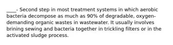 ____- Second step in most treatment systems in which aerobic bacteria decompose as much as 90% of degradable, oxygen-demanding organic wastes in wastewater. It usually involves brining sewing and bacteria together in trickling filters or in the activated sludge process.