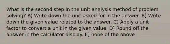 What is the second step in the unit analysis method of problem solving? A) Write down the unit asked for in the answer. B) Write down the given value related to the answer. C) Apply a unit factor to convert a unit in the given value. D) Round off the answer in the calculator display. E) none of the above