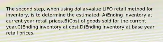 The second step, when using dollar-value LIFO retail method for inventory, is to determine the estimated: A)Ending inventory at current year retail prices.B)Cost of goods sold for the current year.C)Ending inventory at cost.D)Ending inventory at base year retail prices.