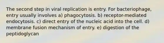 The second step in viral replication is entry. For bacteriophage, entry usually involves a) phagocytosis. b) receptor-mediated endocytosis. c) direct entry of the nucleic acid into the cell. d) membrane fusion mechanism of entry. e) digestion of the peptidoglycan