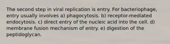 The second step in viral replication is entry. For bacteriophage, entry usually involves a) phagocytosis. b) receptor-mediated endocytosis. c) direct entry of the nucleic acid into the cell. d) membrane fusion mechanism of entry. e) digestion of the peptidoglycan.