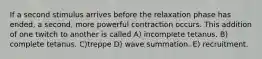 If a second stimulus arrives before the relaxation phase has ended, a second, more powerful contraction occurs. This addition of one twitch to another is called A) incomplete tetanus. B) complete tetanus. C)treppe D) wave summation. E) recruitment.