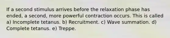 If a second stimulus arrives before the relaxation phase has ended, a second, more powerful contraction occurs. This is called a) Incomplete tetanus. b) Recruitment. c) Wave summation. d) Complete tetanus. e) Treppe.