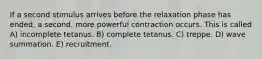 If a second stimulus arrives before the relaxation phase has ended, a second, more powerful contraction occurs. This is called A) incomplete tetanus. B) complete tetanus. C) treppe. D) wave summation. E) recruitment.