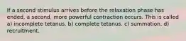 If a second stimulus arrives before the relaxation phase has ended, a second, more powerful contraction occurs. This is called a) incomplete tetanus. b) complete tetanus. c) summation. d) recruitment.