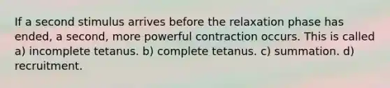 If a second stimulus arrives before the relaxation phase has ended, a second, more powerful contraction occurs. This is called a) incomplete tetanus. b) complete tetanus. c) summation. d) recruitment.