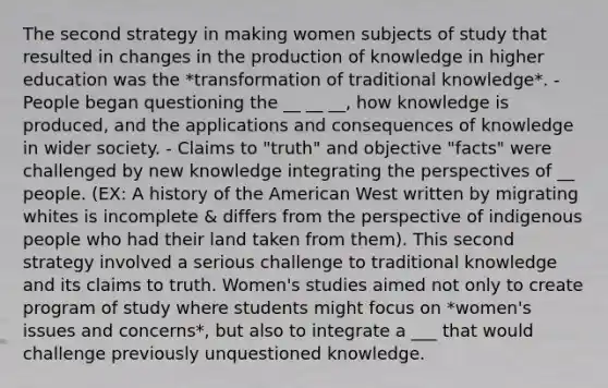 The second strategy in making women subjects of study that resulted in changes in the production of knowledge in higher education was the *transformation of traditional knowledge*. - People began questioning the __ __ __, how knowledge is produced, and the applications and consequences of knowledge in wider society. - Claims to "truth" and objective "facts" were challenged by new knowledge integrating the perspectives of __ people. (EX: A history of the American West written by migrating whites is incomplete & differs from the perspective of indigenous people who had their land taken from them). This second strategy involved a serious challenge to traditional knowledge and its claims to truth. Women's studies aimed not only to create program of study where students might focus on *women's issues and concerns*, but also to integrate a ___ that would challenge previously unquestioned knowledge.