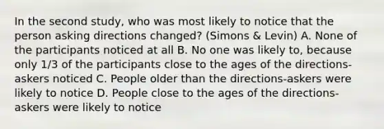 In the second study, who was most likely to notice that the person asking directions changed? (Simons & Levin) A. None of the participants noticed at all B. No one was likely to, because only 1/3 of the participants close to the ages of the directions-askers noticed C. People older than the directions-askers were likely to notice D. People close to the ages of the directions-askers were likely to notice