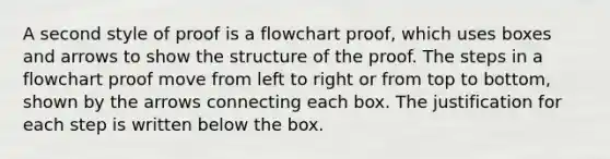 A second style of proof is a flowchart proof, which uses boxes and arrows to show the structure of the proof. The steps in a flowchart proof move from left to right or from top to bottom, shown by the arrows connecting each box. The justification for each step is written below the box.