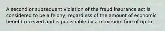 A second or subsequent violation of the fraud insurance act is considered to be a felony, regardless of the amount of economic benefit received and is punishable by a maximum fine of up to: