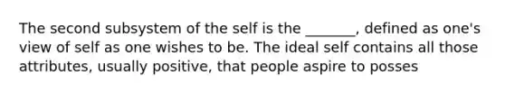 The second subsystem of the self is the _______, defined as one's view of self as one wishes to be. The ideal self contains all those attributes, usually positive, that people aspire to posses