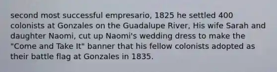 second most successful empresario, 1825 he settled 400 colonists at Gonzales on the Guadalupe River, His wife Sarah and daughter Naomi, cut up Naomi's wedding dress to make the "Come and Take It" banner that his fellow colonists adopted as their battle flag at Gonzales in 1835.