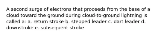 A second surge of electrons that proceeds from the base of a cloud toward the ground during cloud-to-ground lightning is called a: a. return stroke b. stepped leader c. dart leader d. downstroke e. subsequent stroke